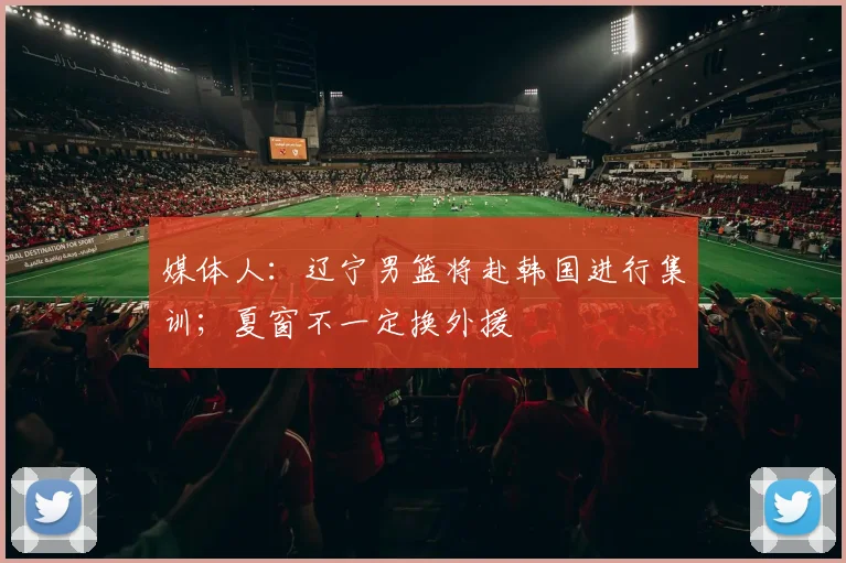 媒体人：辽宁男篮将赴韩国进行集训；夏窗不一定换外援